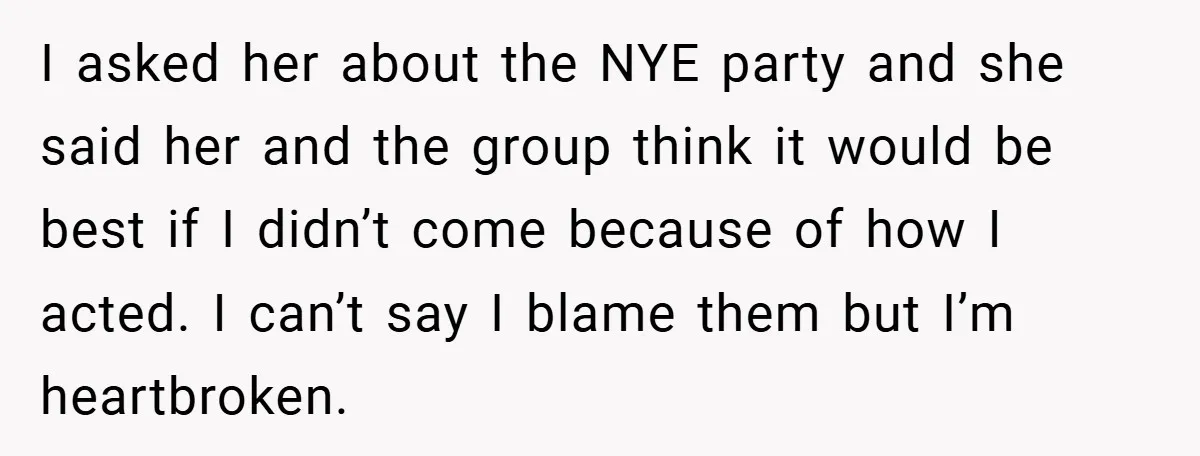 I asked her about the NYE party and she said her and the group think it would be best if I didn’t come because of how I acted. I can’t...