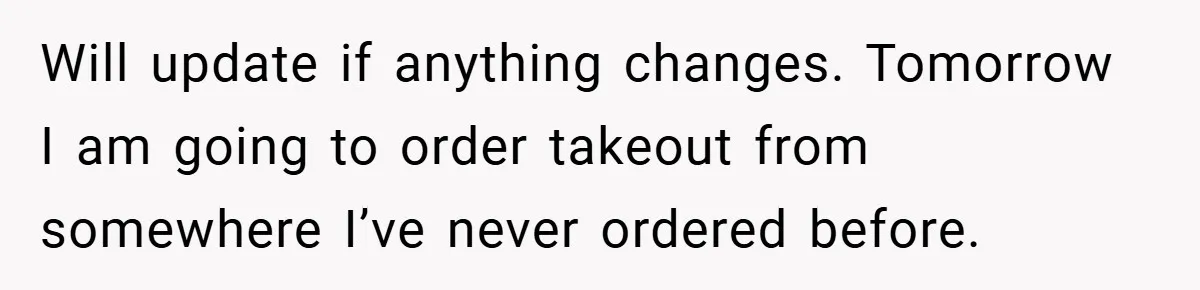 Will update if anything changes. Tomorrow I am going to order takeout from somewhere I’ve never ordered before.