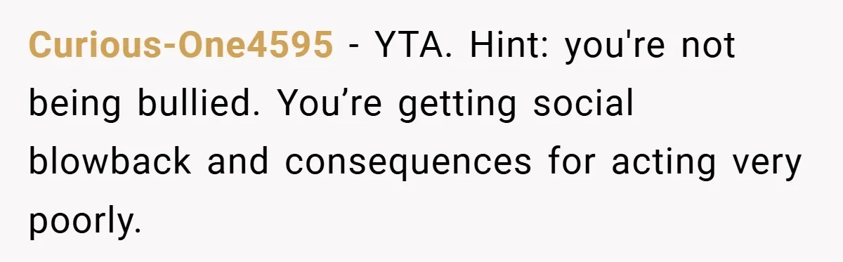 Curious-One4595 − YTA. Hint: you're not being bullied. You’re getting social blowback and consequences for acting very poorly.