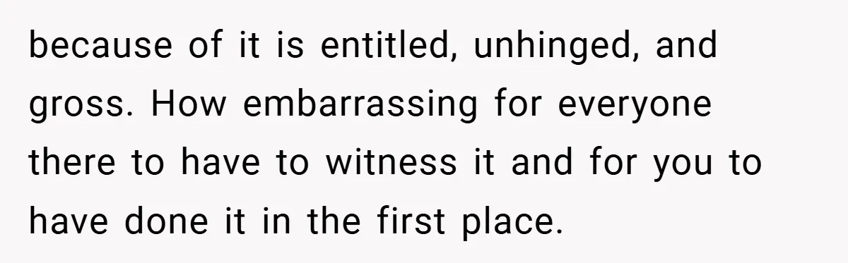 because of it is entitled, unhinged, and gross. How embarrassing for everyone there to have to witness it and for you to have done it in the first place.
