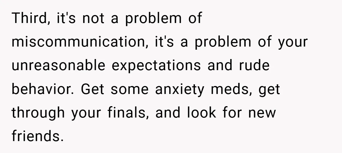 Third, it's not a problem of miscommunication, it's a problem of your unreasonable expectations and rude behavior. Get some anxiety meds, get through your finals, and look for new friends.