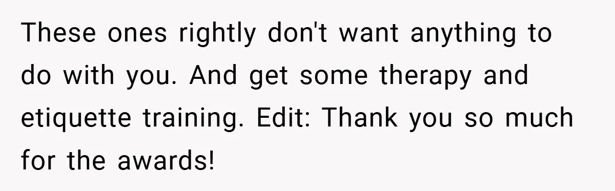 These ones rightly don't want anything to do with you. And get some therapy and etiquette training. Edit: Thank you so much for the awards!
