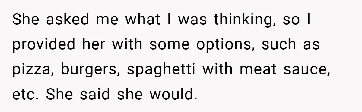 She asked me what I was thinking, so I provided her with some options, such as pizza, burgers, spaghetti with meat sauce, etc. She said she would.