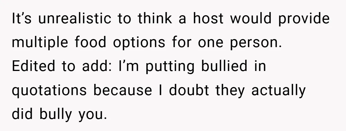 It’s unrealistic to think a host would provide multiple food options for one person. Edited to add: I’m putting bullied in quotations because I doubt they actually did bully you.