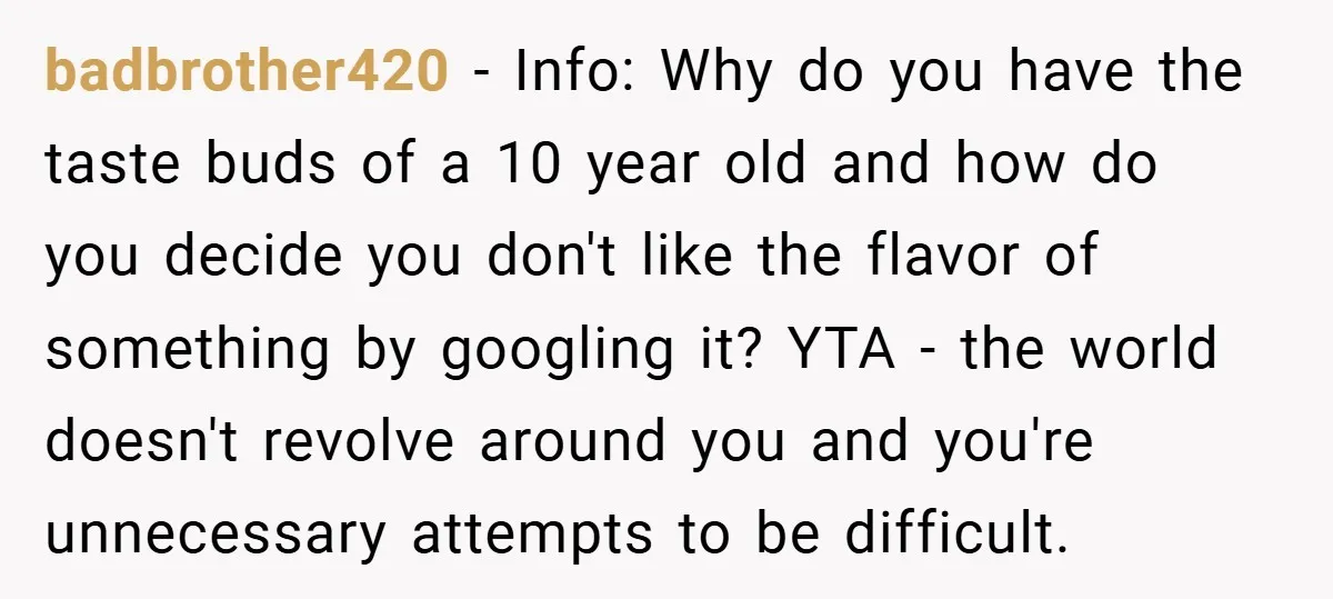 badbrother420 − Info: Why do you have the taste buds of a 10 year old and how do you decide you don't like the flavor of something by googling it?...