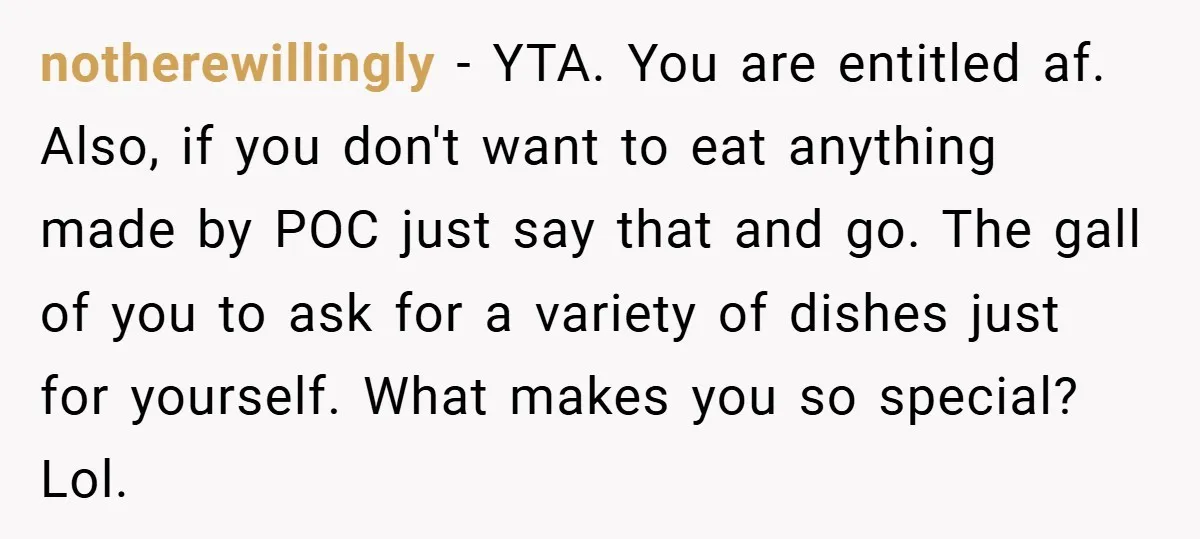 notherewillingly − YTA. You are entitled af. Also, if you don't want to eat anything made by POC just say that and go. The gall of you to ask for...
