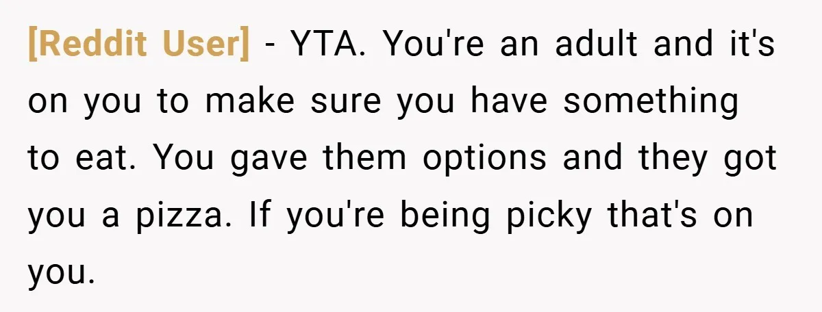 [Reddit User] − YTA. You're an adult and it's on you to make sure you have something to eat. You gave them options and they got you a pizza. If...
