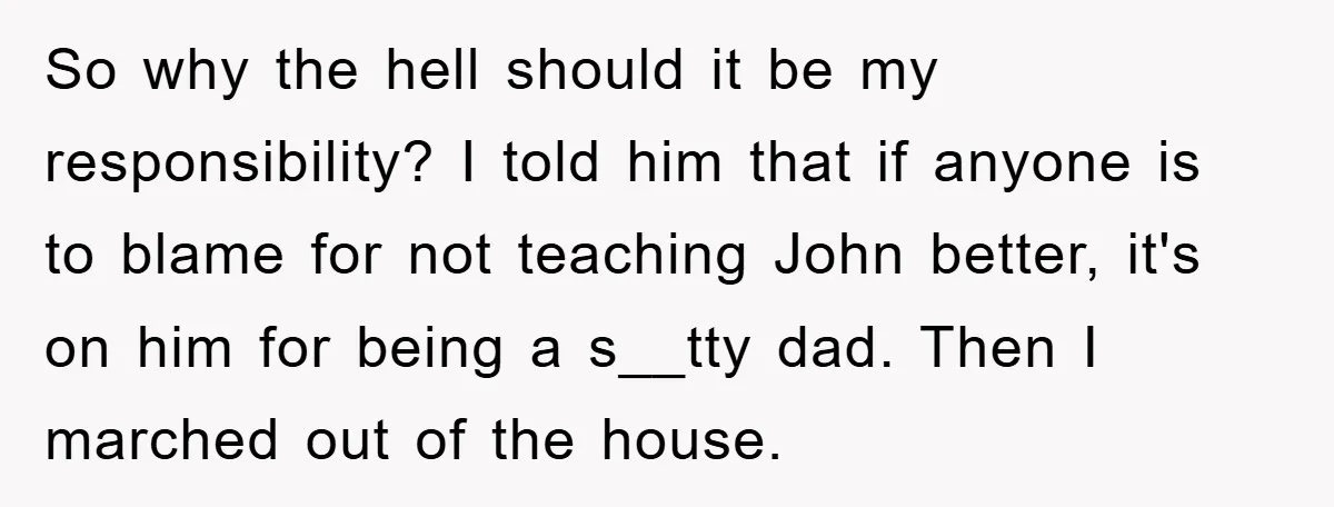 So why the hell should it be my responsibility? I told him that if anyone is to blame for not teaching John better, it's on him for being a s__tty...