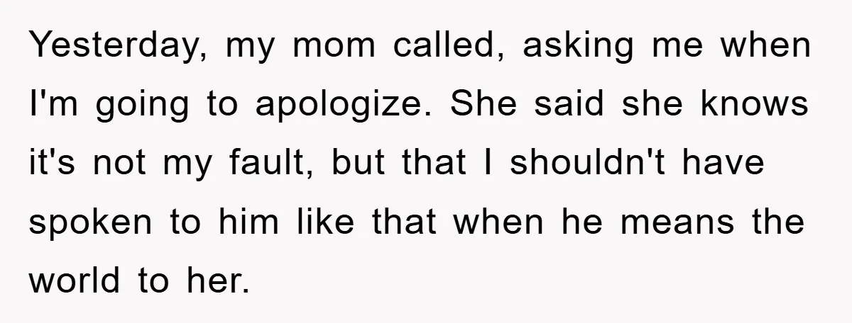 Yesterday, my mom called, asking me when I'm going to apologize. She said she knows it's not my fault, but that I shouldn't have spoken to him like that when...