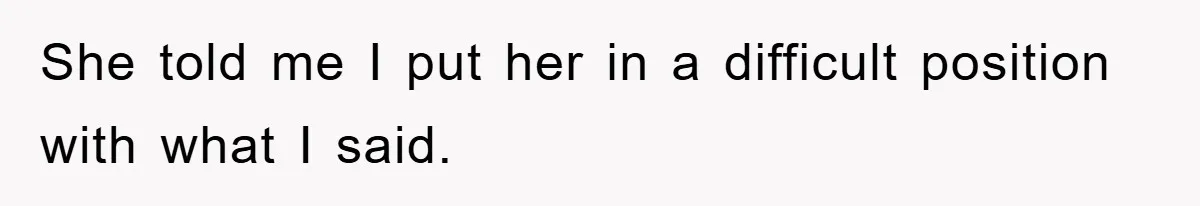She told me I put her in a difficult position with what I said.