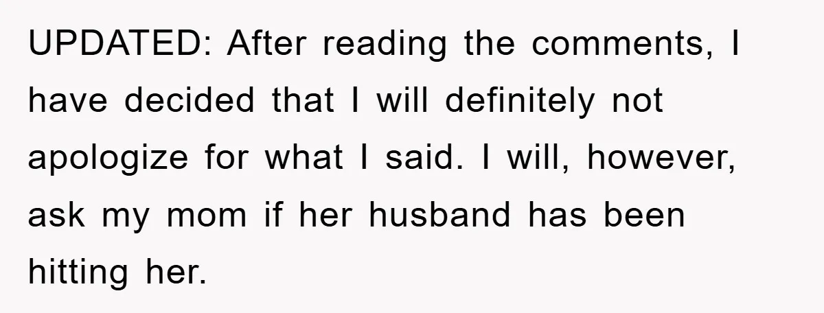 UPDATED: After reading the comments, I have decided that I will definitely not apologize for what I said. I will, however, ask my mom if her husband has been hitting...