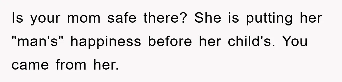 Is your mom safe there? She is putting her "man's" happiness before her child's. You came from her.