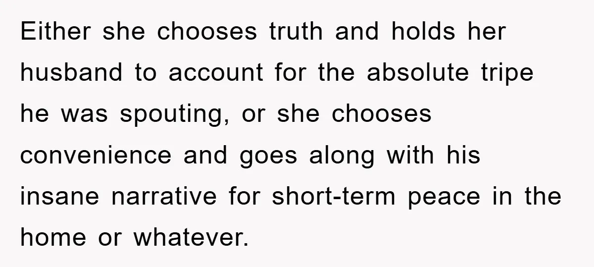 Either she chooses truth and holds her husband to account for the absolute tripe he was spouting, or she chooses convenience and goes along with his insane narrative for short-term...
