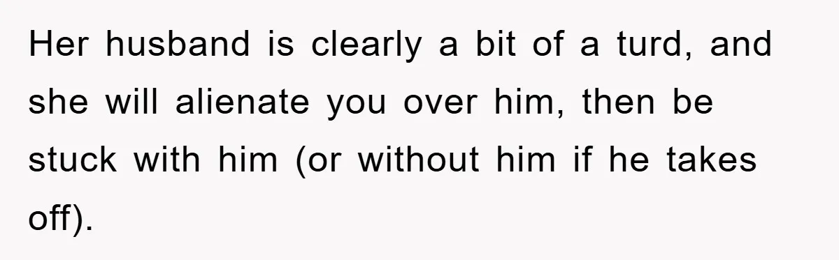 Her husband is clearly a bit of a turd, and she will alienate you over him, then be stuck with him (or without him if he takes off).