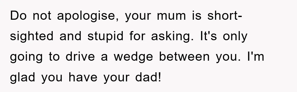 Do not apologise, your mum is short-sighted and stupid for asking. It's only going to drive a wedge between you. I'm glad you have your dad!