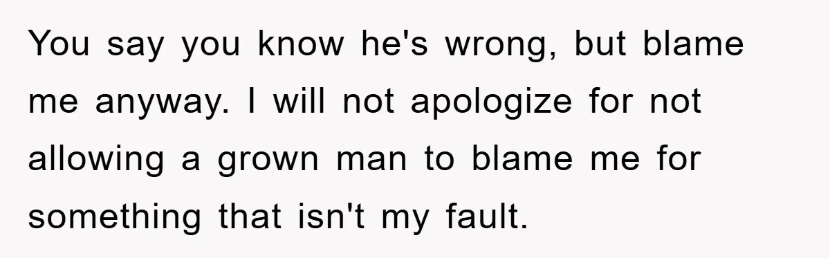 You say you know he's wrong, but blame me anyway. I will not apologize for not allowing a grown man to blame me for something that isn't my fault.