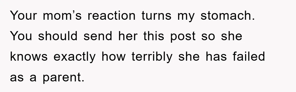 Your mom’s reaction turns my stomach. You should send her this post so she knows exactly how terribly she has failed as a parent.