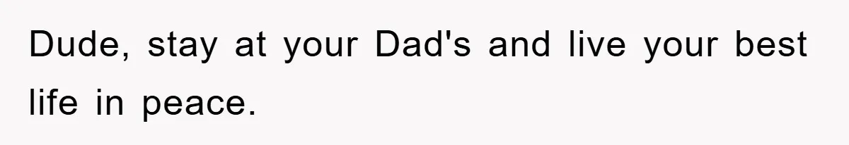 Dude, stay at your Dad's and live your best life in peace.