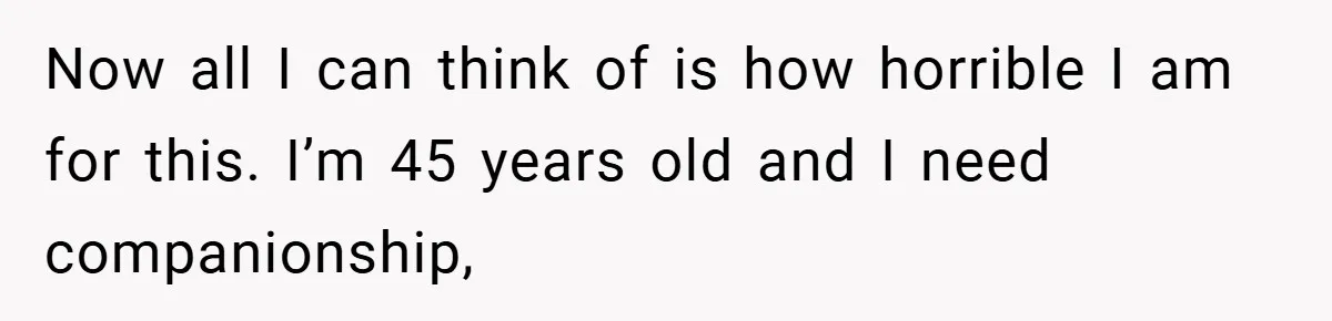 Dad Starts Dating Six Years After Losing His Wife, Daughter Calls Him A Cheater Now all I can think of is how horrible I am for this. I’m 45 years old and I need companionship,