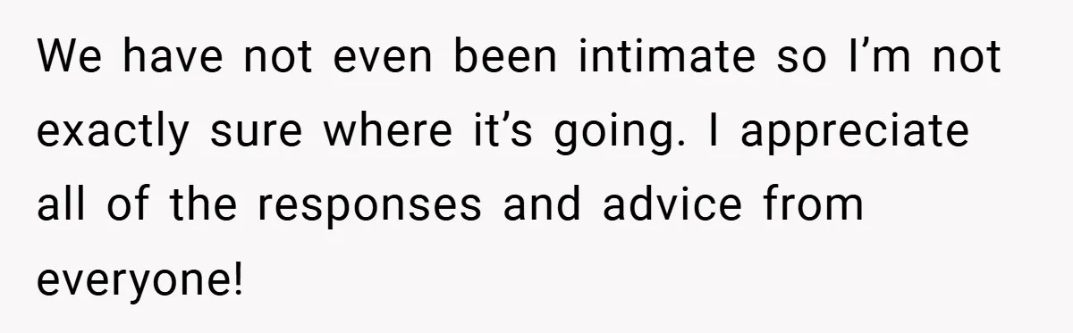 Dad Starts Dating Six Years After Losing His Wife, Daughter Calls Him A Cheater We have not even been intimate so I’m not exactly sure where it’s going. I appreciate all of the responses and advice from everyone!