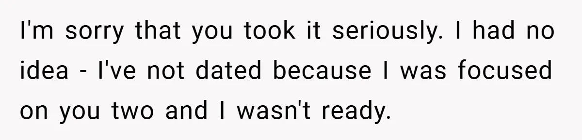 Dad Starts Dating Six Years After Losing His Wife, Daughter Calls Him A Cheater I'm sorry that you took it seriously. I had no idea - I've not dated because I was focused on you two and I wasn't ready.