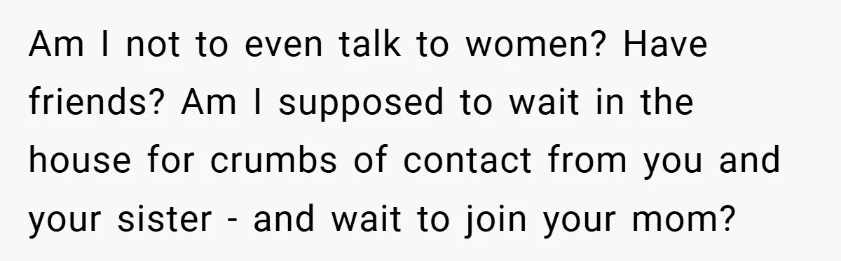 Dad Starts Dating Six Years After Losing His Wife, Daughter Calls Him A Cheater Am I not to even talk to women? Have friends? Am I supposed to wait in the house for crumbs of contact from you and your sister - and wait...