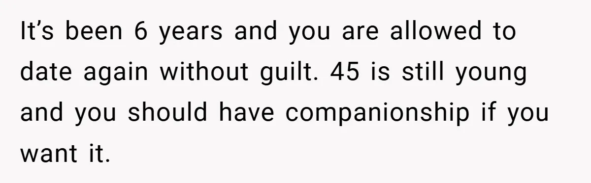 Dad Starts Dating Six Years After Losing His Wife, Daughter Calls Him A Cheater It’s been 6 years and you are allowed to date again without guilt. 45 is still young and you should have companionship if you want it.