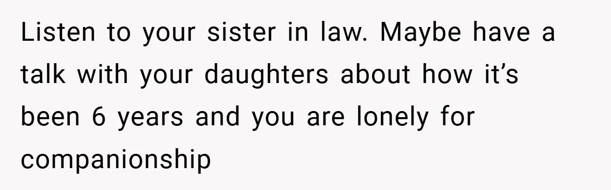 Dad Starts Dating Six Years After Losing His Wife, Daughter Calls Him A Cheater Listen to your sister in law. Maybe have a talk with your daughters about how it’s been 6 years and you are lonely for companionship