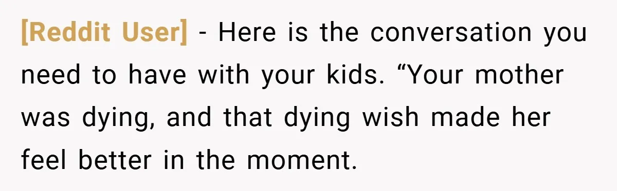 [Reddit User] − Here is the conversation you need to have with your kids. “Your mother was dying, and that dying wish made her feel better in the moment.