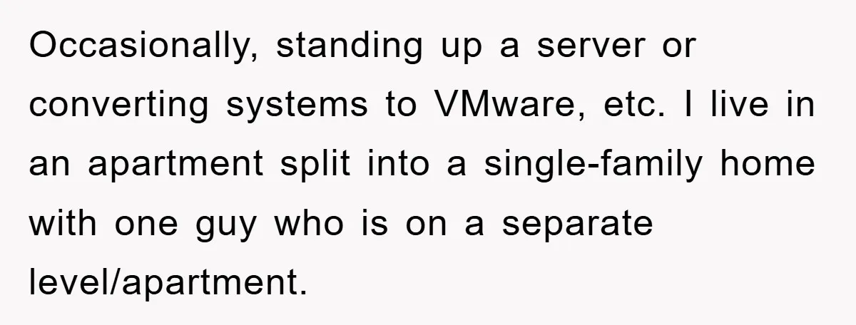 Occasionally, standing up a server or converting systems to VMware, etc. I live in an apartment split into a single-family home with one guy who is on a separate level/apartment.