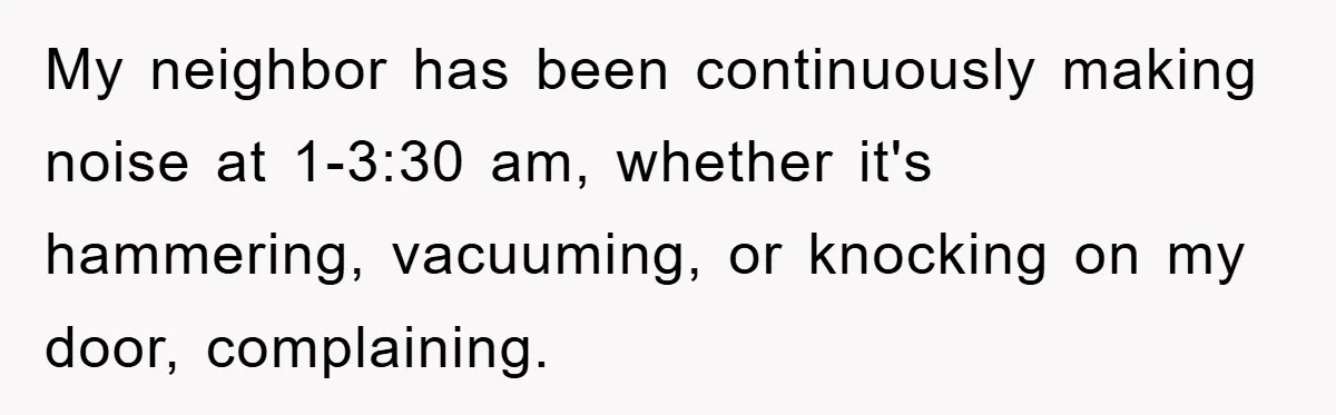 My neighbor has been continuously making noise at 1-3:30 am, whether it's hammering, vacuuming, or knocking on my door, complaining.