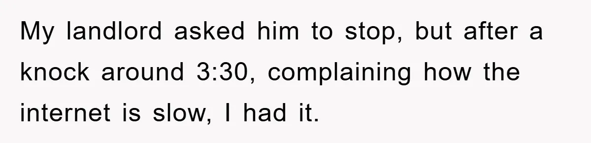 My landlord asked him to stop, but after a knock around 3:30, complaining how the internet is slow, I had it.