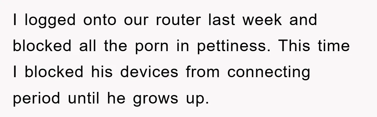 I logged onto our router last week and blocked all the porn in pettiness. This time I blocked his devices from connecting period until he grows up.