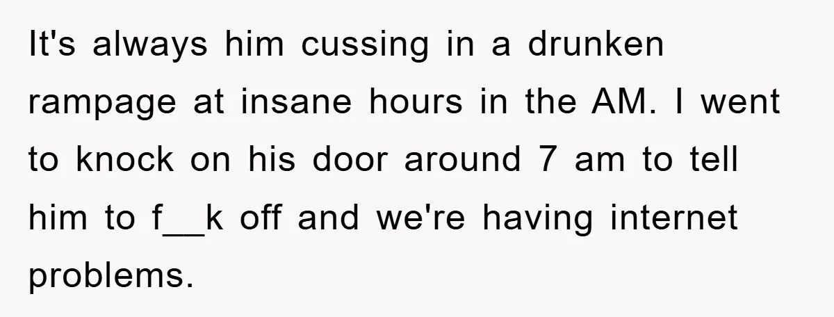 It's always him cussing in a drunken rampage at insane hours in the AM. I went to knock on his door around 7 am to tell him to f__k off...