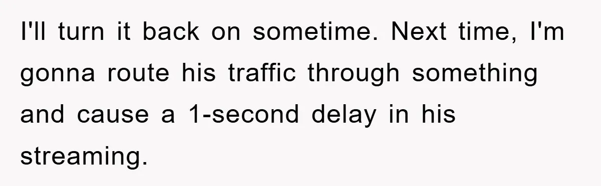 I'll turn it back on sometime. Next time, I'm gonna route his traffic through something and cause a 1-second delay in his streaming.