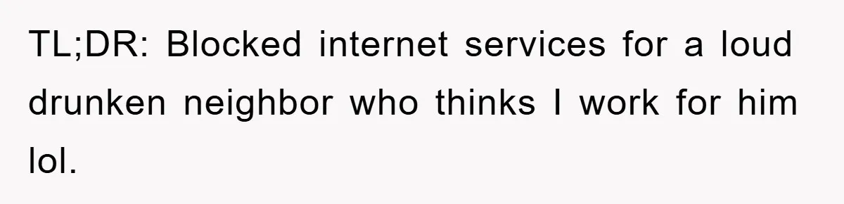 TL;DR: Blocked internet services for a loud drunken neighbor who thinks I work for him lol.