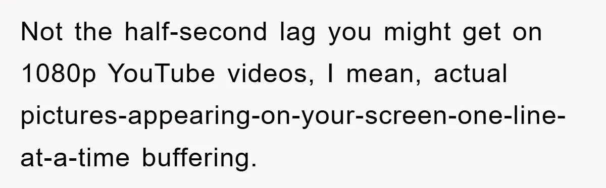 Not the half-second lag you might get on 1080p YouTube videos, I mean, actual pictures-appearing-on-your-screen-one-line-at-a-time buffering.