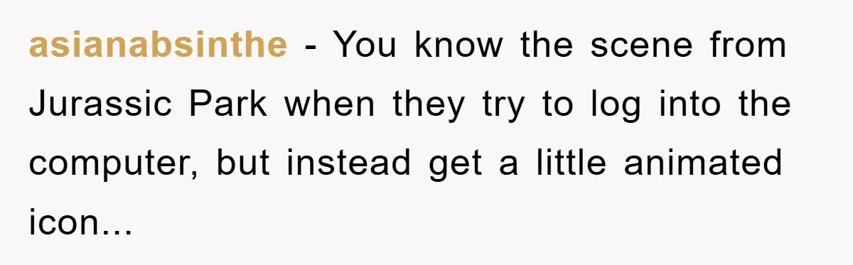 asianabsinthe − You know the scene from Jurassic Park when they try to log into the computer, but instead get a little animated icon...