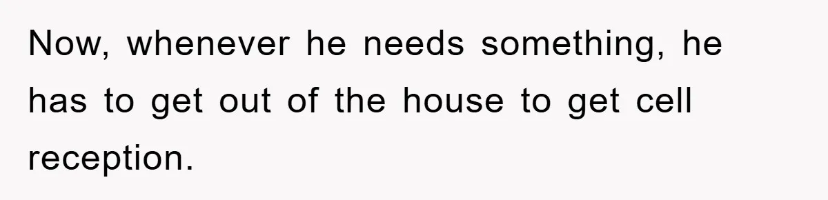 Now, whenever he needs something, he has to get out of the house to get cell reception.