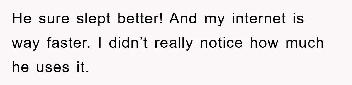 He sure slept better! And my internet is way faster. I didn’t really notice how much he uses it.