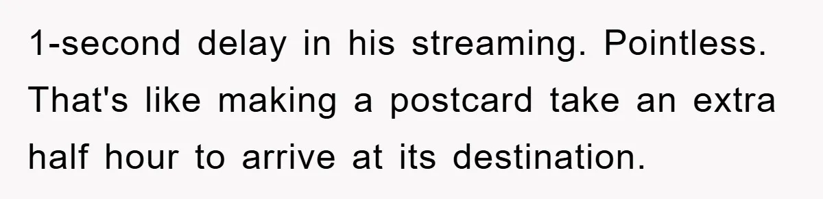 1-second delay in his streaming. Pointless. That's like making a postcard take an extra half hour to arrive at its destination.