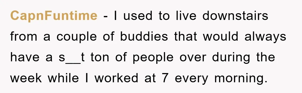 CapnFuntime − I used to live downstairs from a couple of buddies that would always have a s__t ton of people over during the week while I worked at 7...