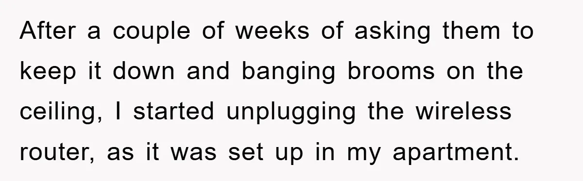 After a couple of weeks of asking them to keep it down and banging brooms on the ceiling, I started unplugging the wireless router, as it was set up in...