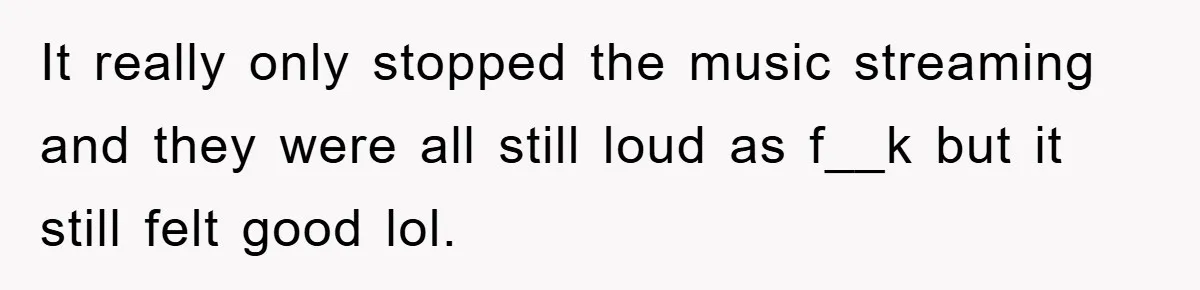 It really only stopped the music streaming and they were all still loud as f__k but it still felt good lol.