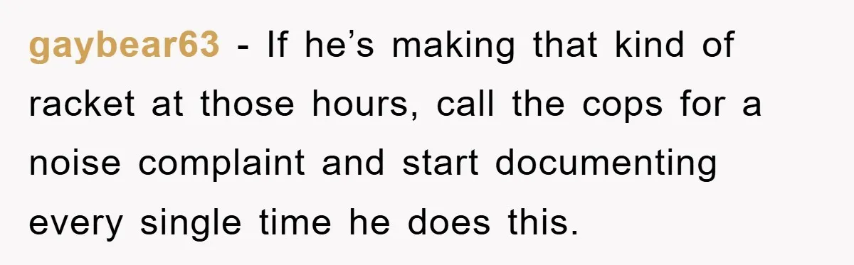 gaybear63 − If he’s making that kind of racket at those hours, call the cops for a noise complaint and start documenting every single time he does this.