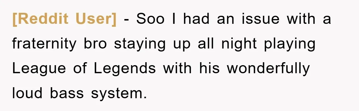 [Reddit User] − Soo I had an issue with a fraternity bro staying up all night playing League of Legends with his wonderfully loud bass system.