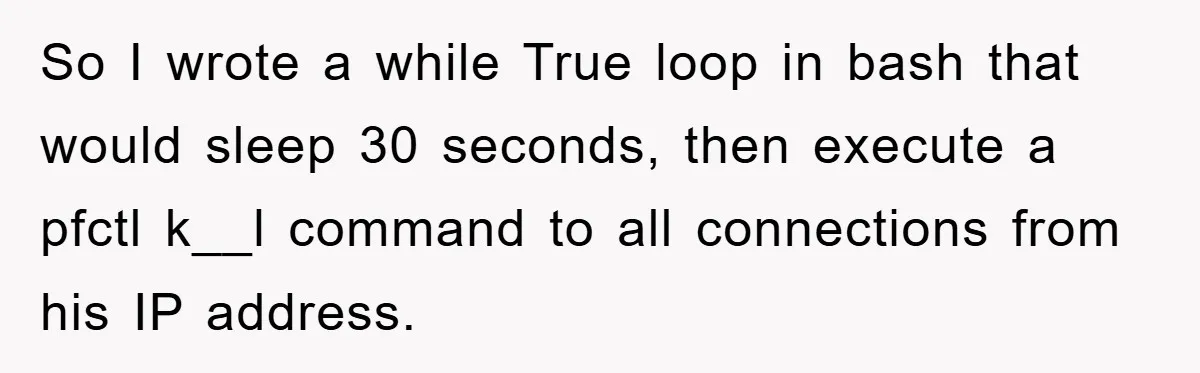 So I wrote a while True loop in bash that would sleep 30 seconds, then execute a pfctl k__l command to all connections from his IP address.