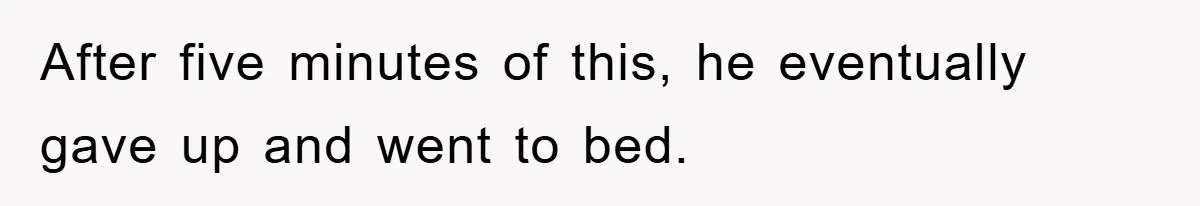 After five minutes of this, he eventually gave up and went to bed.