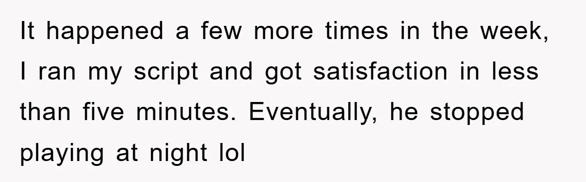 It happened a few more times in the week, I ran my script and got satisfaction in less than five minutes. Eventually, he stopped playing at night lol