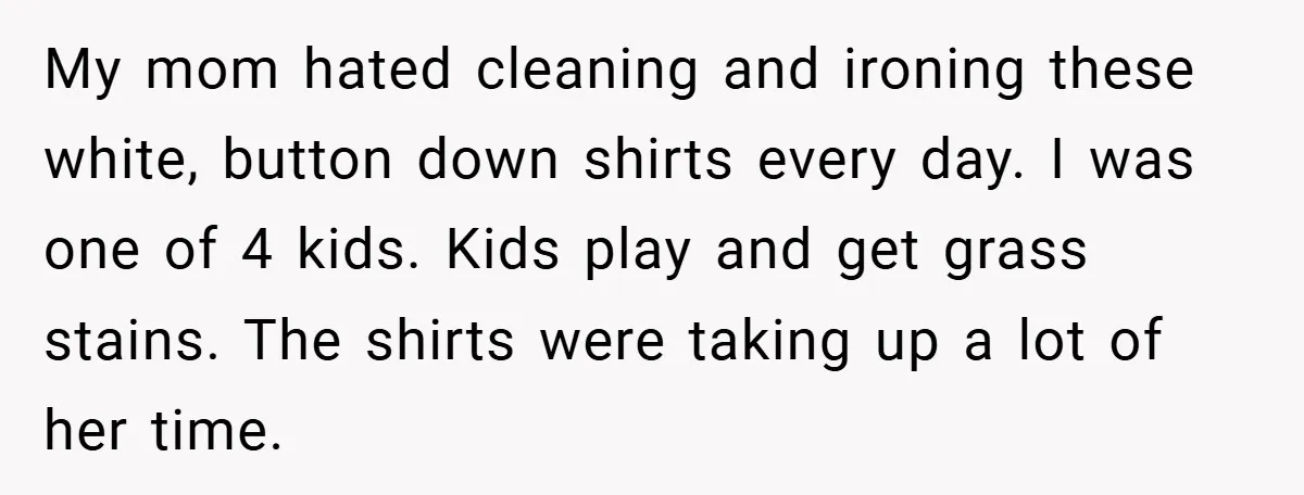 My mom hated cleaning and ironing these white, button down shirts every day. I was one of 4 kids. Kids play and get grass stains. The shirts were taking up...